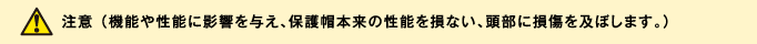 注意 （機能や性能に影響を与え、保護帽本来の性能を損ない、頭部に損傷を及ぼします。）