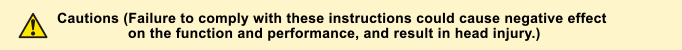 Cautions (Failure to comply with these instructions could cause negative effect on the function and performance, and  result in head injury.)